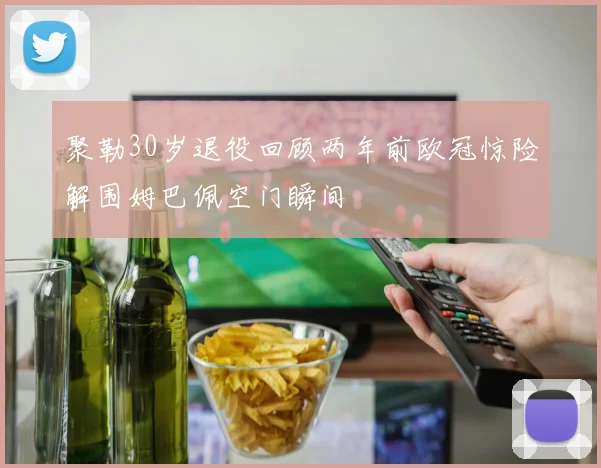 聚勒30岁退役回顾两年前欧冠惊险解围姆巴佩空门瞬间