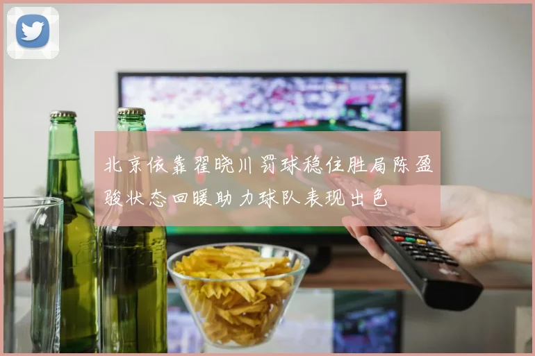 北京依靠翟晓川罚球稳住胜局陈盈骏状态回暖助力球队表现出色