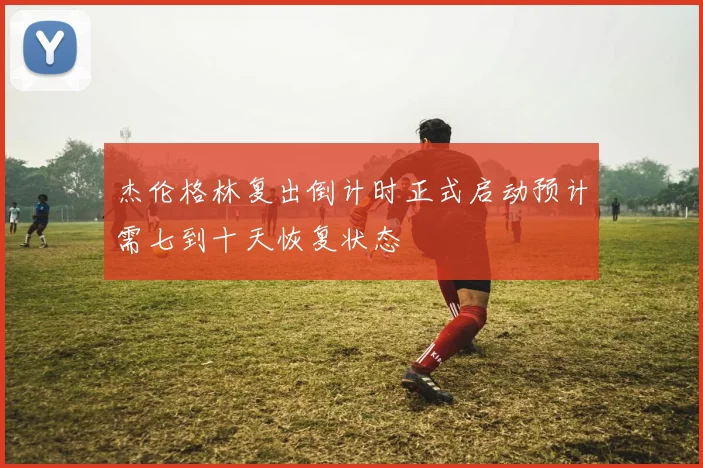 杰伦格林复出倒计时正式启动预计需七到十天恢复状态