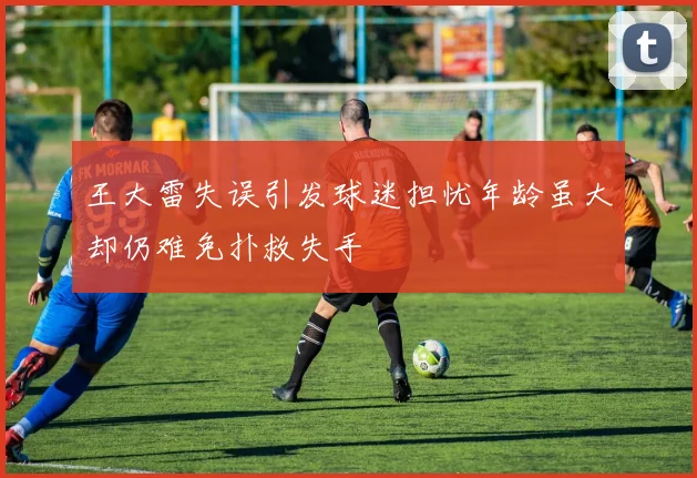 王大雷失误引发球迷担忧年龄虽大却仍难免扑救失手