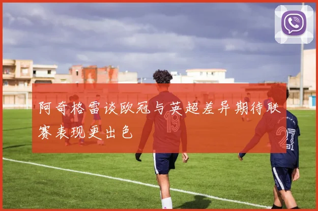 阿奇格雷谈欧冠与英超差异期待联赛表现更出色