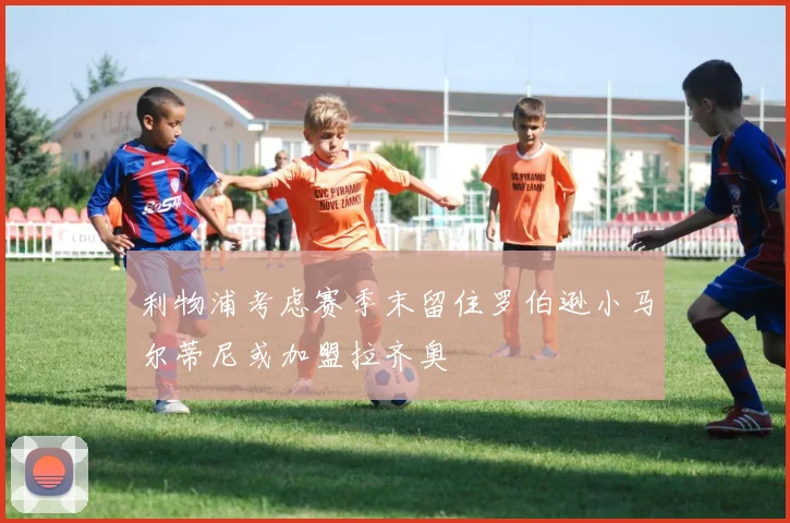 利物浦考虑赛季末留住罗伯逊小马尔蒂尼或加盟拉齐奥