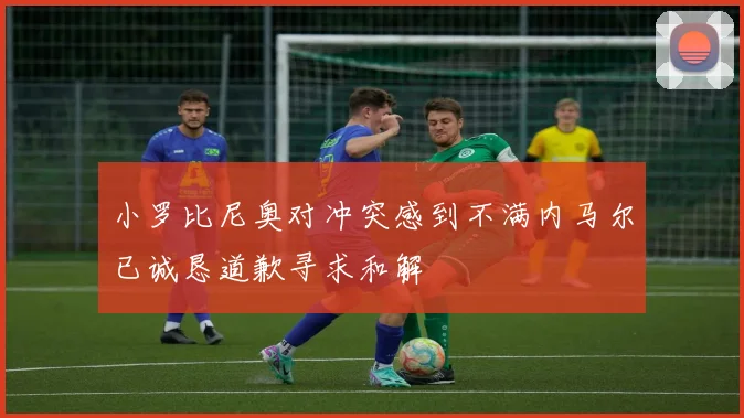 小罗比尼奥对冲突感到不满内马尔已诚恳道歉寻求和解