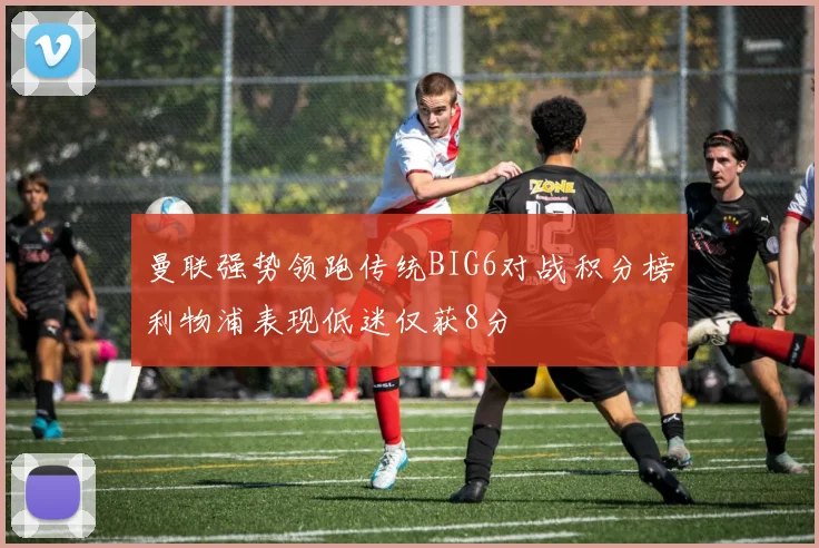 曼联强势领跑传统BIG6对战积分榜利物浦表现低迷仅获8分