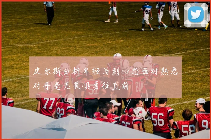 皮尔斯分析年轻马刺心态面对熟悉对手毫无畏惧勇往直前