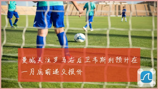 曼城关注罗马右后卫韦斯利预计在一月底前递交报价
