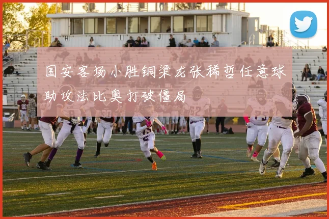国安客场小胜铜梁龙张稀哲任意球助攻法比奥打破僵局