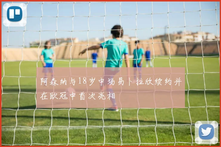 阿森纳与18岁中场易卜拉欣续约并在欧冠中首次亮相