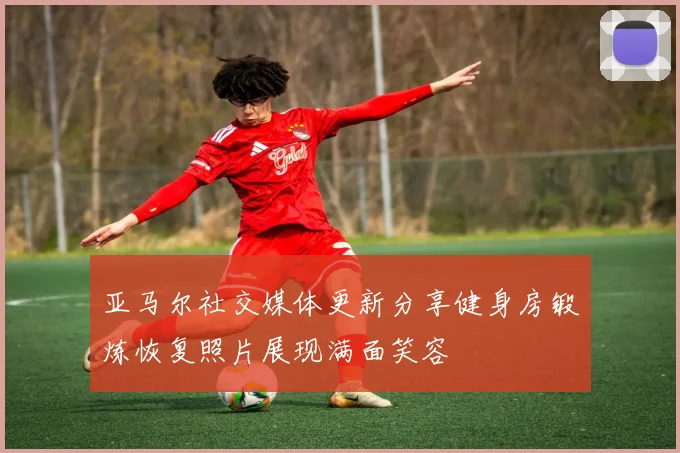 亚马尔社交媒体更新分享健身房锻炼恢复照片展现满面笑容