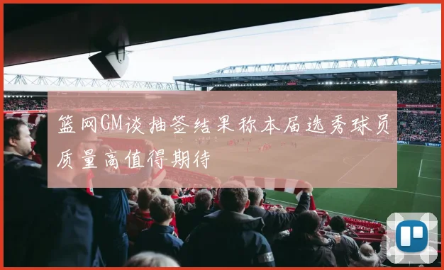 篮网GM谈抽签结果称本届选秀球员质量高值得期待