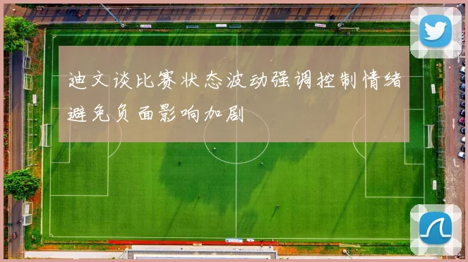 迪文谈比赛状态波动强调控制情绪避免负面影响加剧